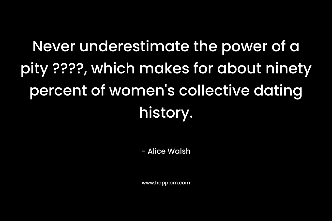 Never underestimate the power of a pity ????, which makes for about ninety percent of women’s collective dating history. – Alice  Walsh