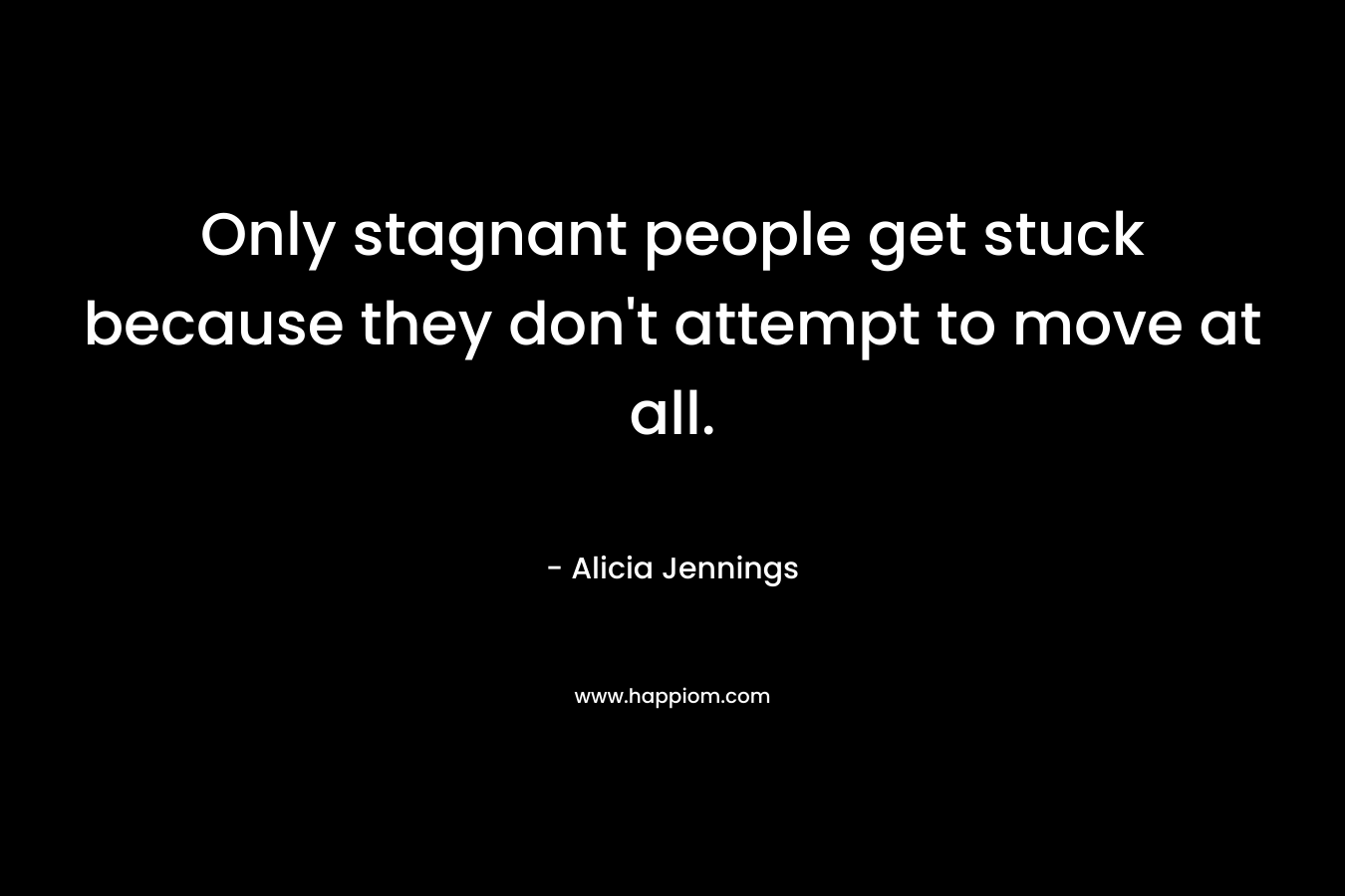 Only stagnant people get stuck because they don’t attempt to move at all. – Alicia Jennings