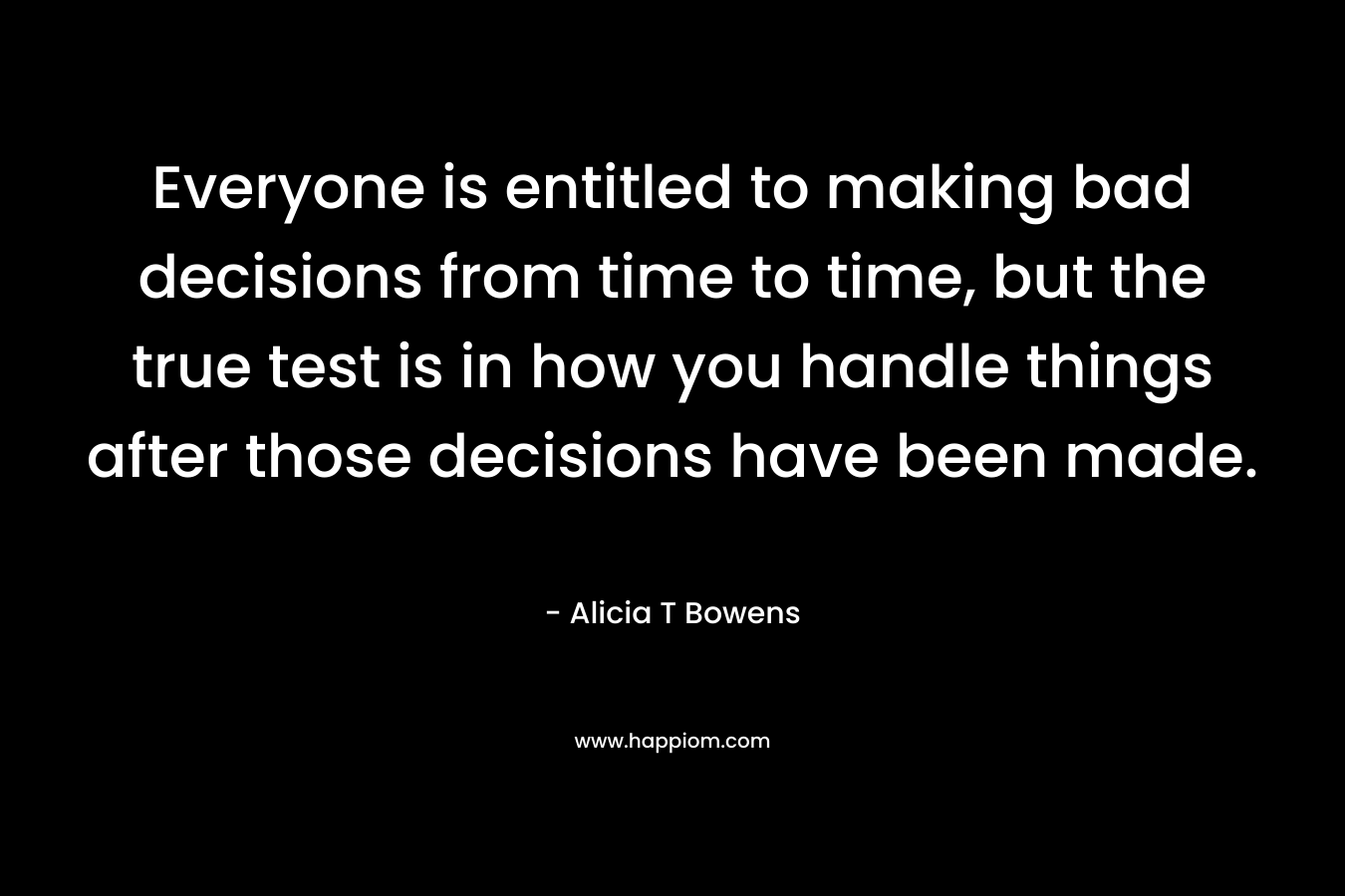 Everyone is entitled to making bad decisions from time to time, but the true test is in how you handle things after those decisions have been made. – Alicia T Bowens