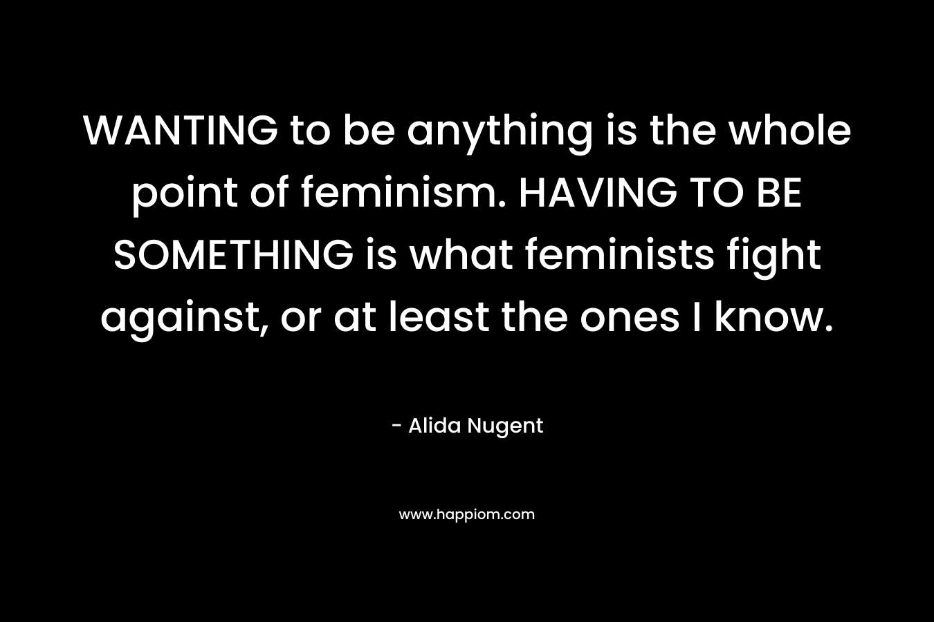 WANTING to be anything is the whole point of feminism. HAVING TO BE SOMETHING is what feminists fight against, or at least the ones I know.