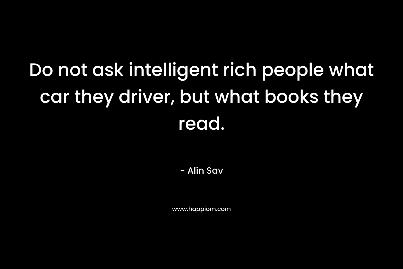Do not ask intelligent rich people what car they driver, but what books they read. – Alin Sav