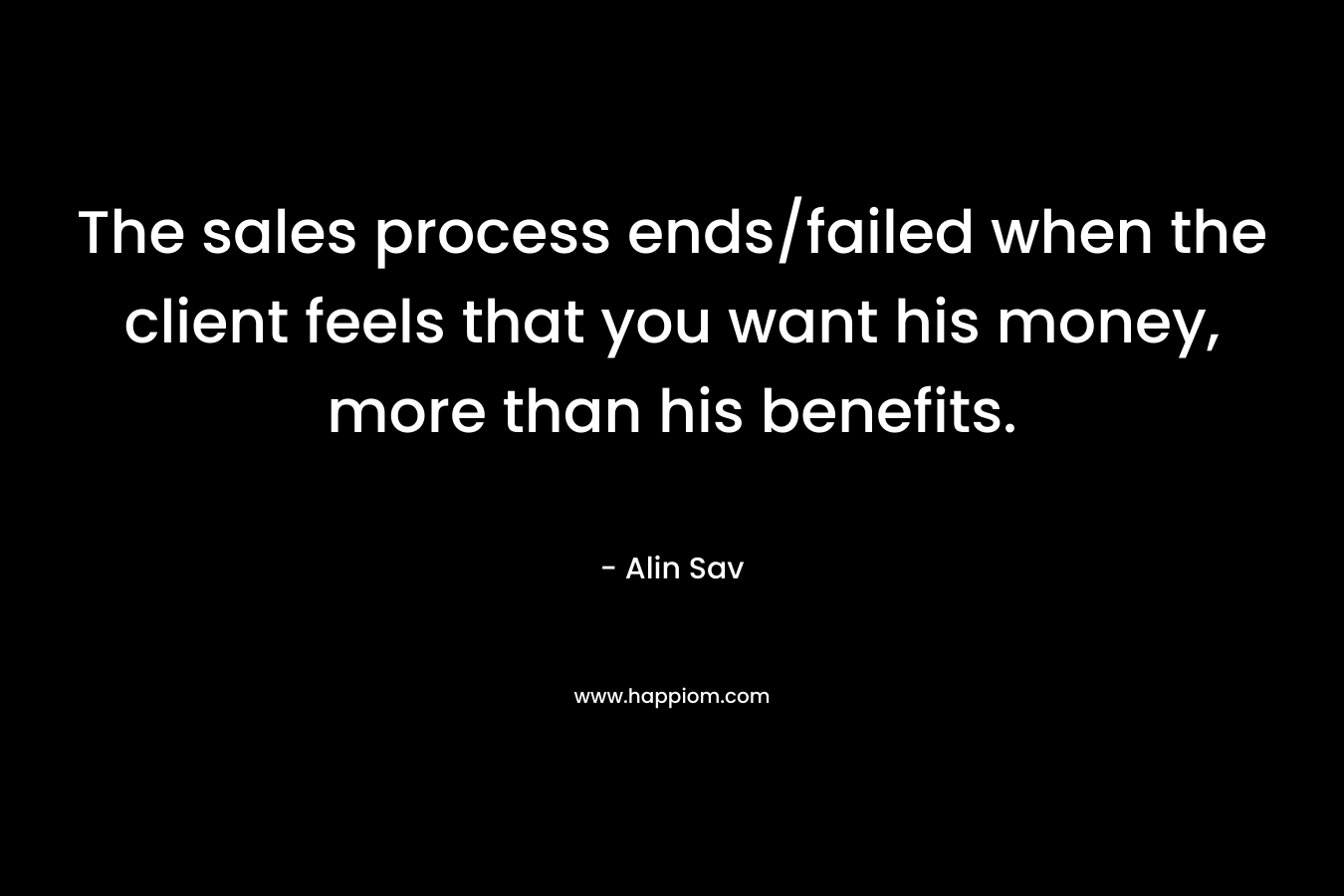 The sales process ends/failed when the client feels that you want his money, more than his benefits. – Alin Sav