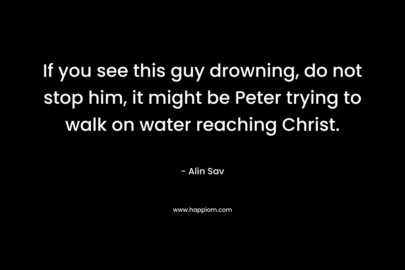 If you see this guy drowning, do not stop him, it might be Peter trying to walk on water reaching Christ.