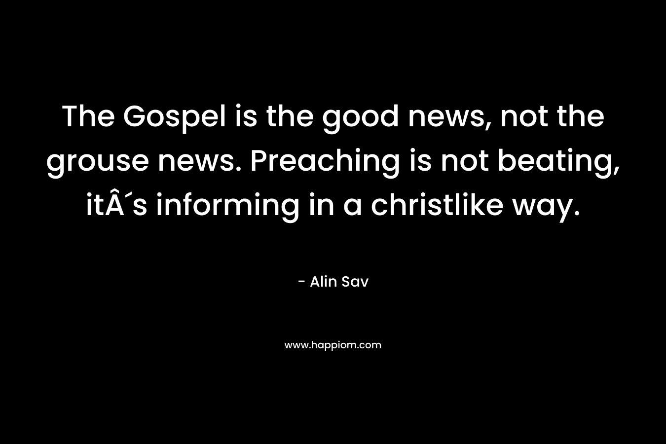 The Gospel is the good news, not the grouse news. Preaching is not beating, itÂ´s informing in a christlike way.