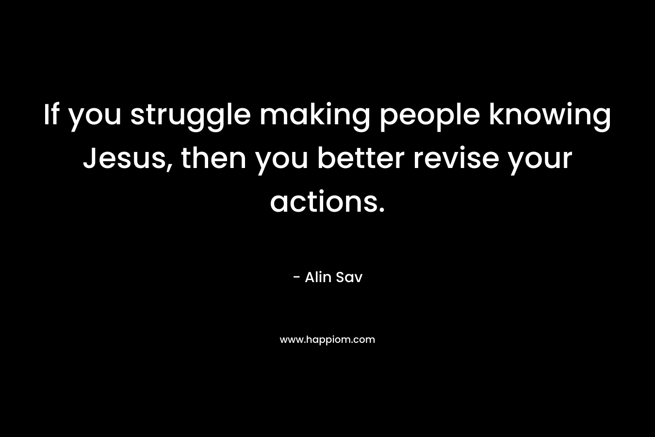 If you struggle making people knowing Jesus, then you better revise your actions. – Alin Sav