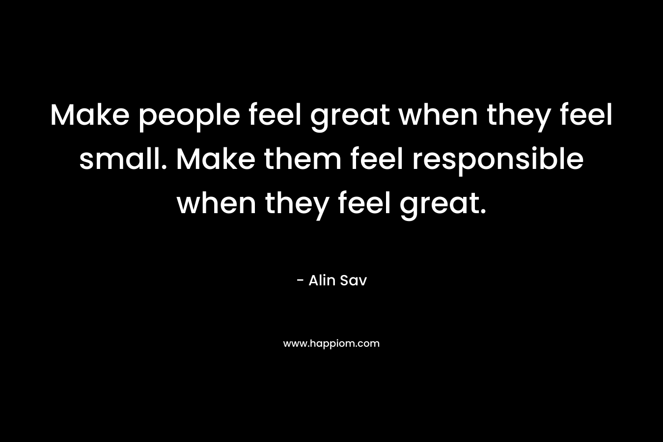 Make people feel great when they feel small. Make them feel responsible when they feel great.