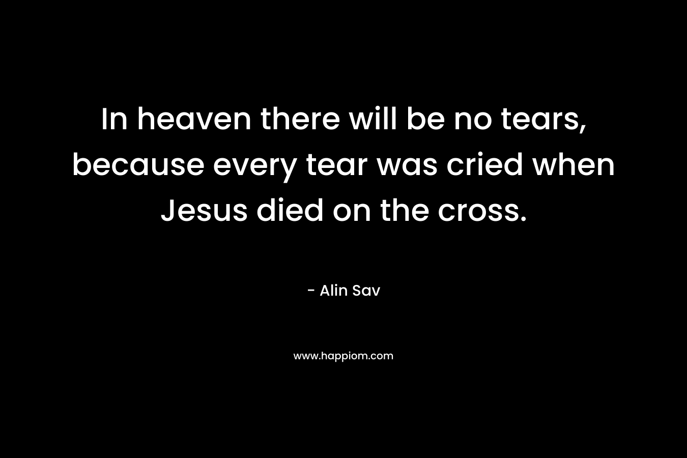 In heaven there will be no tears, because every tear was cried when Jesus died on the cross.