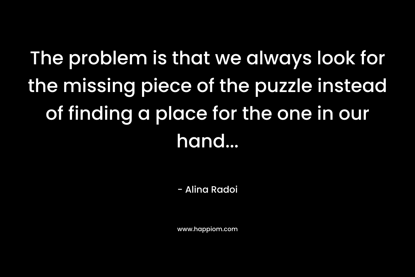 The problem is that we always look for the missing piece of the puzzle instead of finding a place for the one in our hand… – Alina Radoi