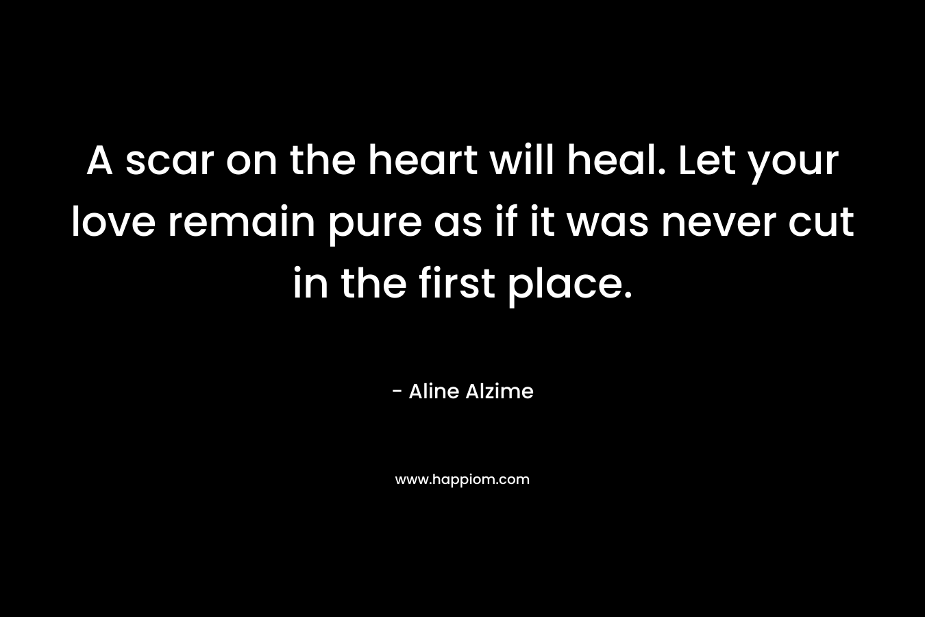 A scar on the heart will heal. Let your love remain pure as if it was never cut in the first place. – Aline Alzime