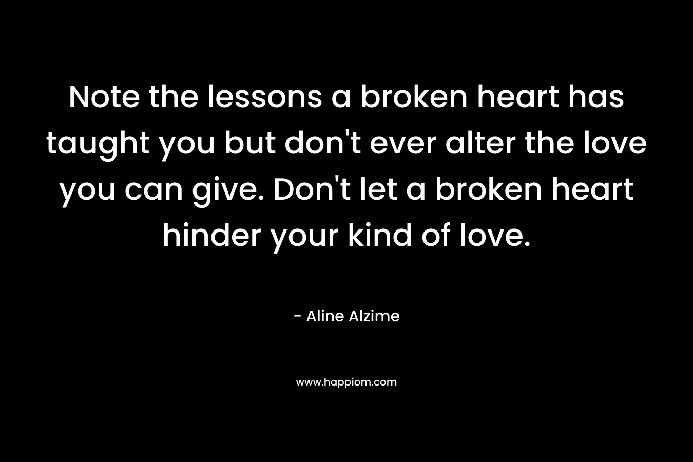 Note the lessons a broken heart has taught you but don’t ever alter the love you can give. Don’t let a broken heart hinder your kind of love. – Aline Alzime