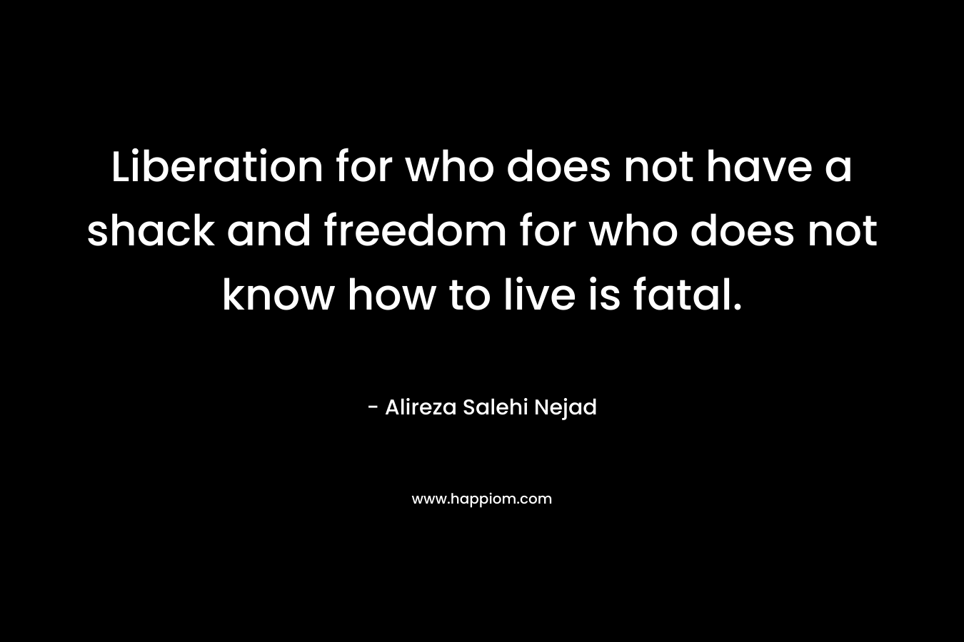 Liberation for who does not have a shack and freedom for who does not know how to live is fatal. – Alireza Salehi Nejad