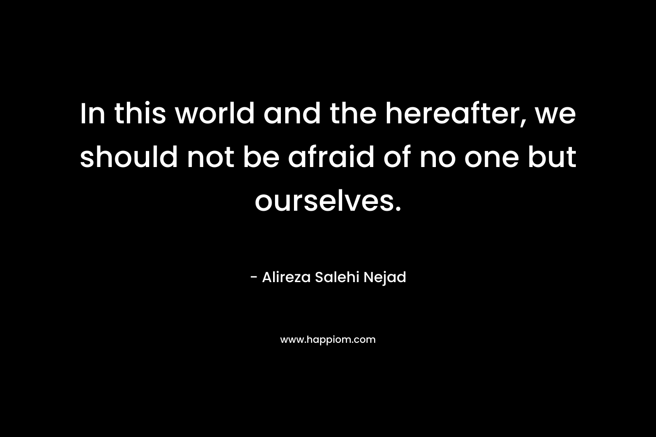 In this world and the hereafter, we should not be afraid of no one but ourselves. – Alireza Salehi Nejad