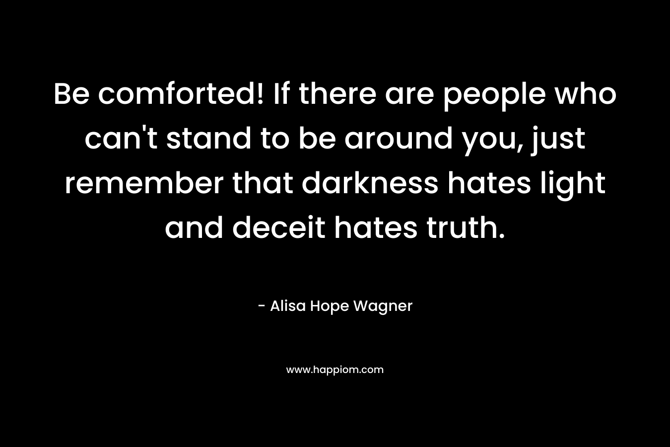 Be comforted! If there are people who can't stand to be around you, just remember that darkness hates light and deceit hates truth.