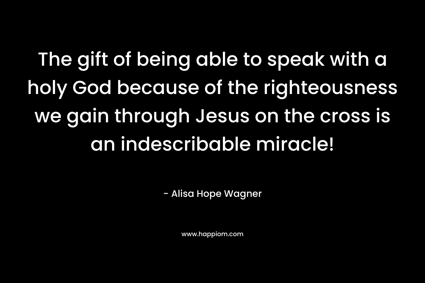 The gift of being able to speak with a holy God because of the righteousness we gain through Jesus on the cross is an indescribable miracle!