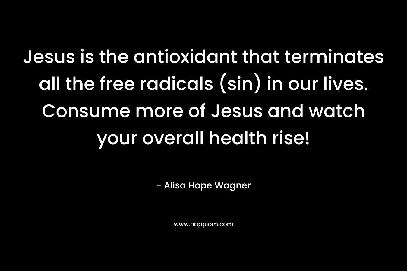 Jesus is the antioxidant that terminates all the free radicals (sin) in our lives. Consume more of Jesus and watch your overall health rise! – Alisa Hope Wagner