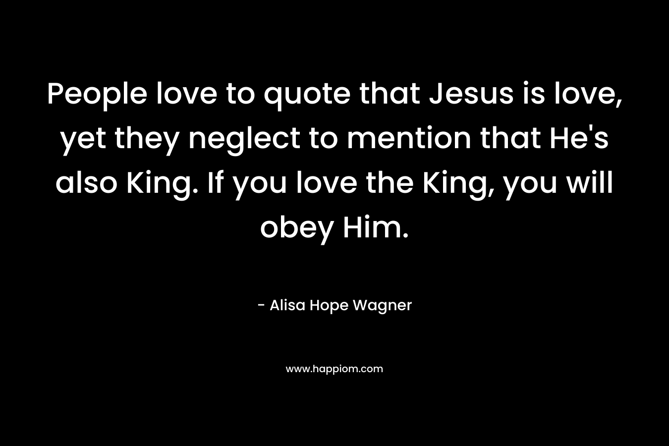 People love to quote that Jesus is love, yet they neglect to mention that He’s also King. If you love the King, you will obey Him. – Alisa Hope Wagner