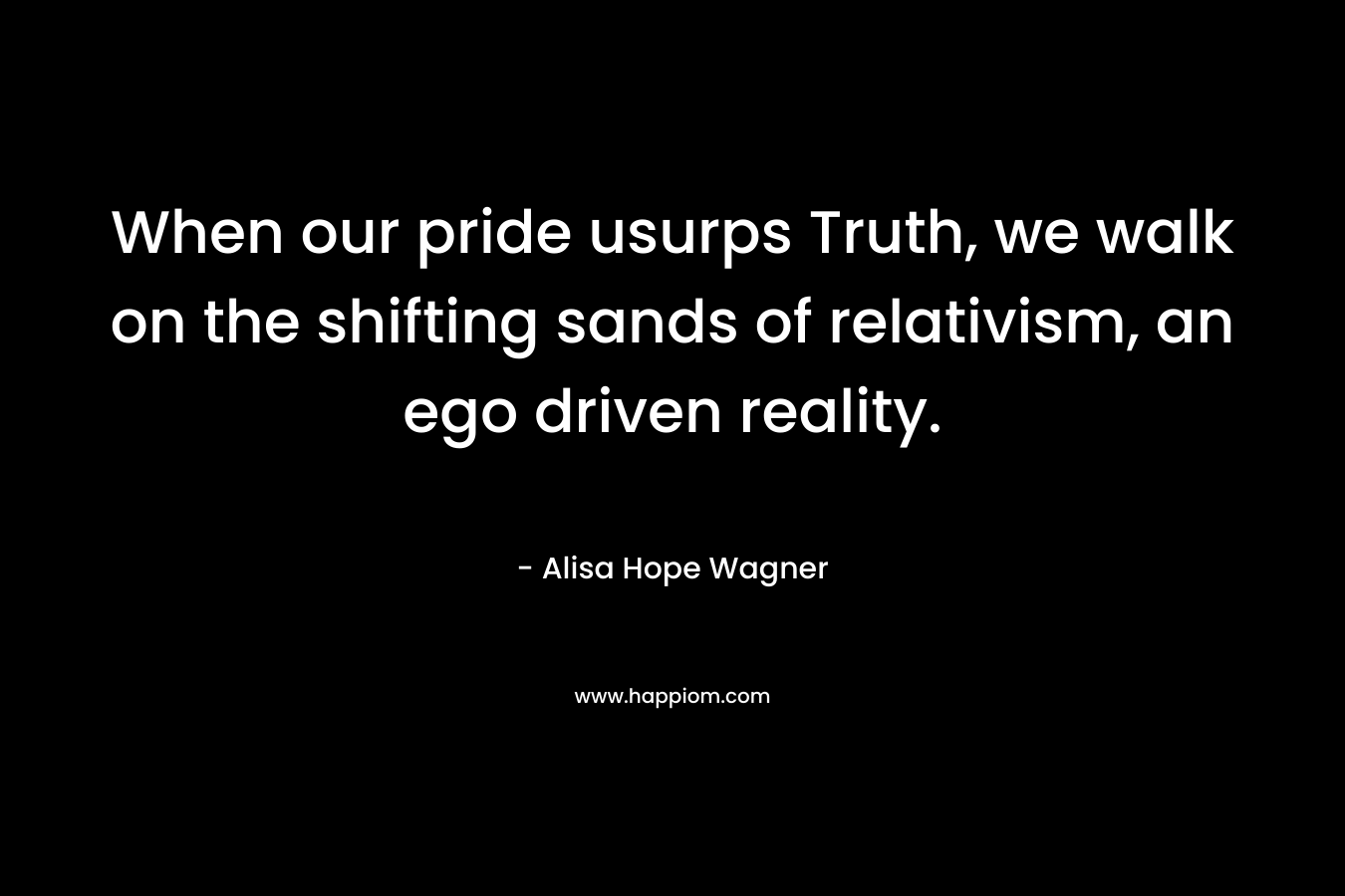 When our pride usurps Truth, we walk on the shifting sands of relativism, an ego driven reality. – Alisa Hope Wagner