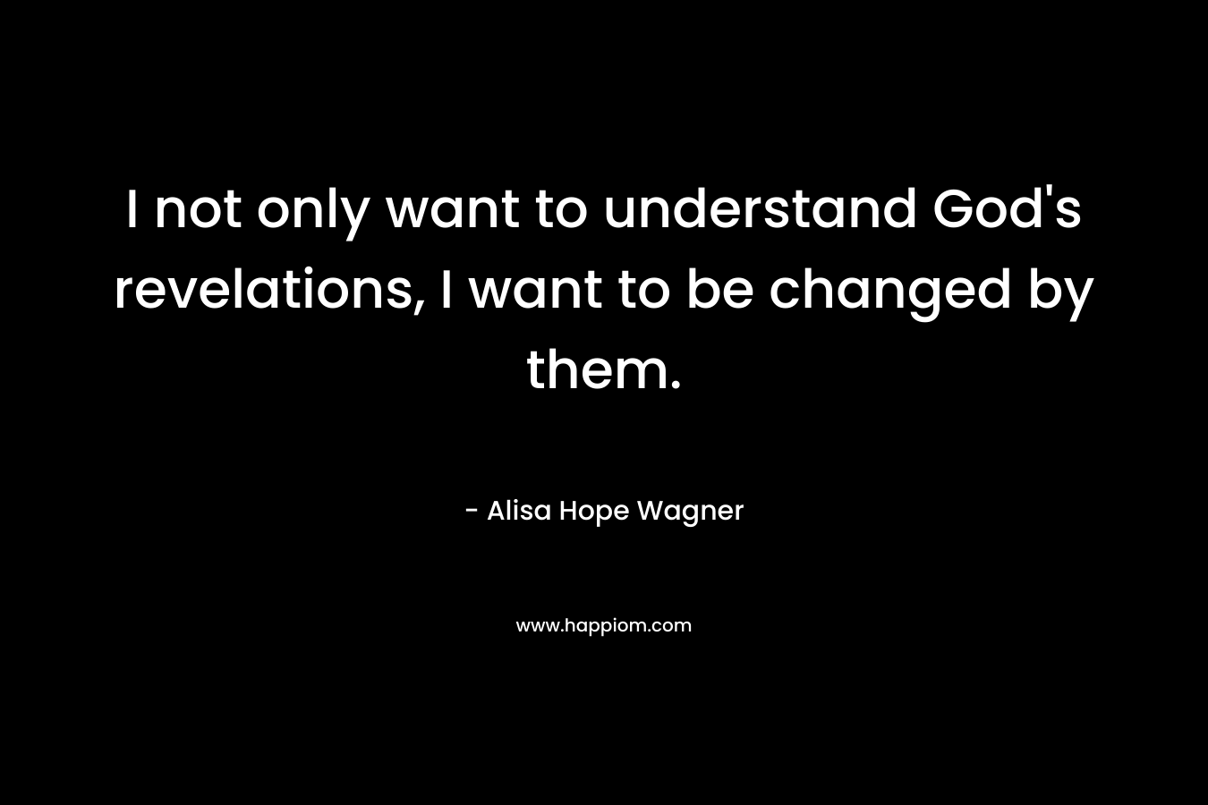I not only want to understand God’s revelations, I want to be changed by them. – Alisa Hope Wagner