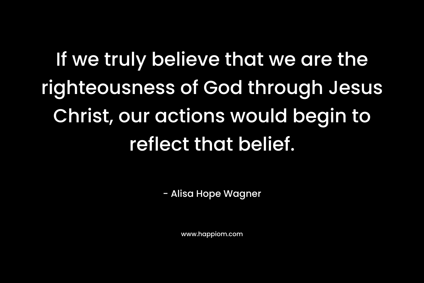 If we truly believe that we are the righteousness of God through Jesus Christ, our actions would begin to reflect that belief. – Alisa Hope Wagner