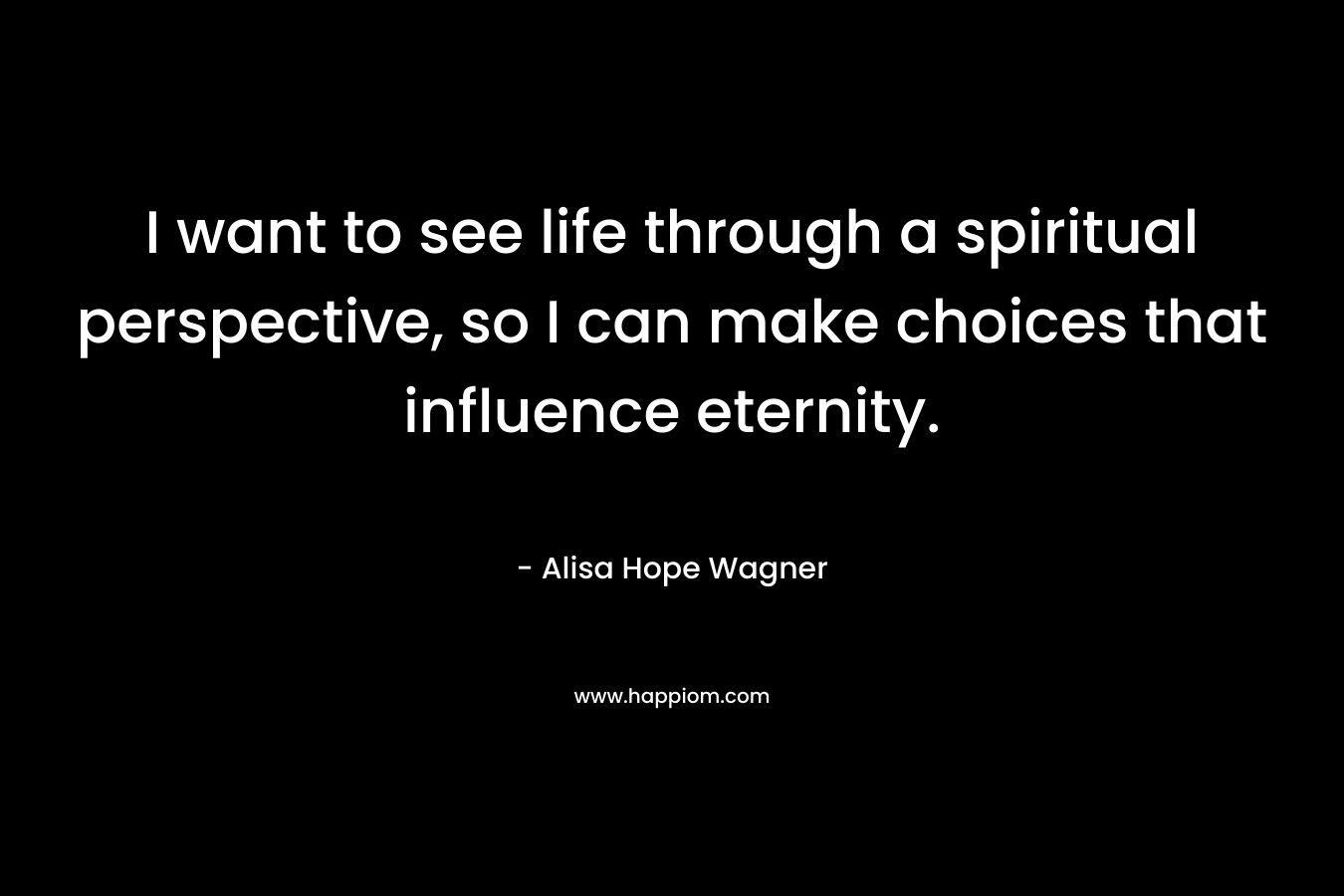 I want to see life through a spiritual perspective, so I can make choices that influence eternity.