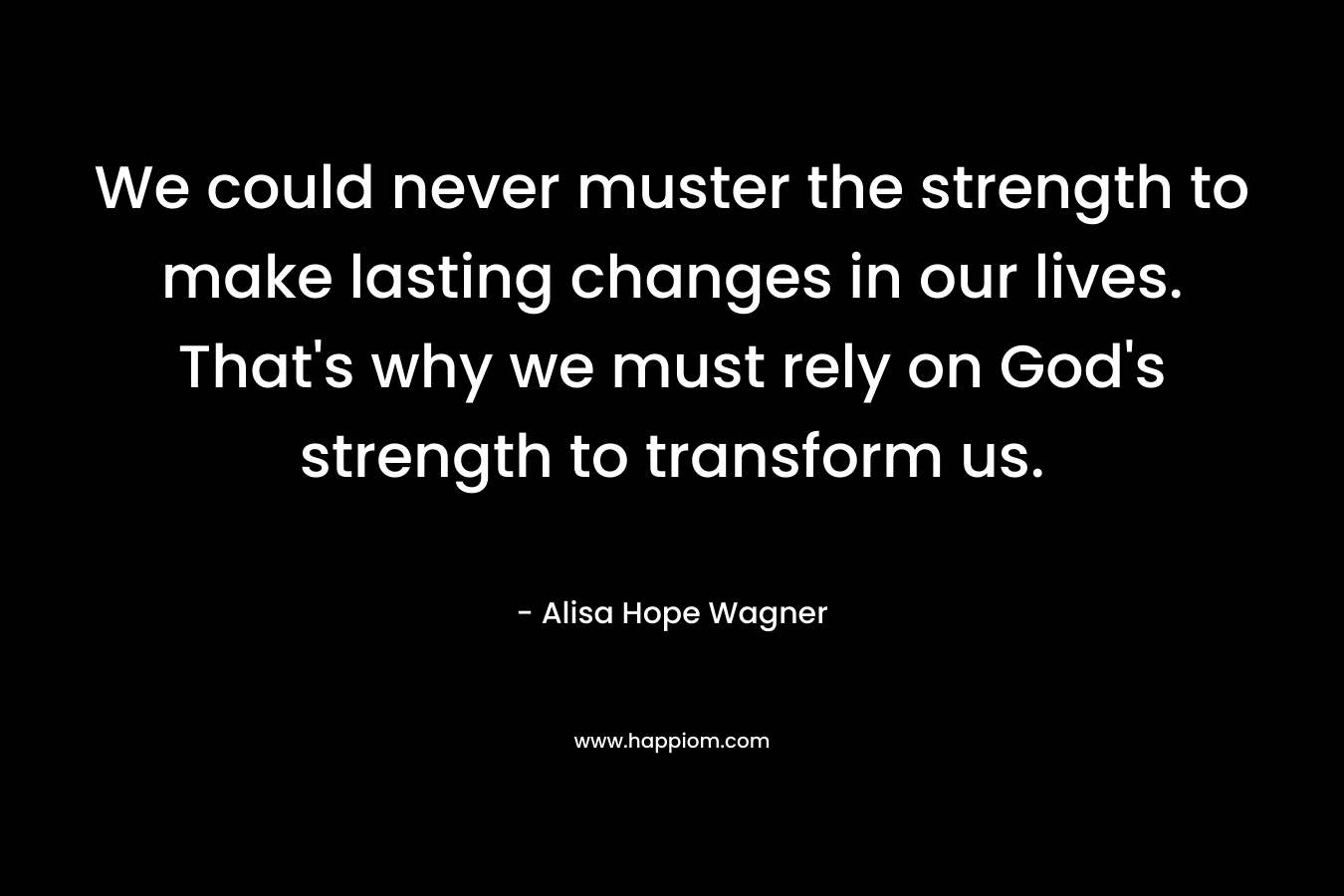 We could never muster the strength to make lasting changes in our lives. That’s why we must rely on God’s strength to transform us. – Alisa Hope Wagner