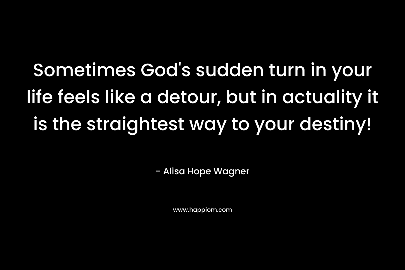 Sometimes God’s sudden turn in your life feels like a detour, but in actuality it is the straightest way to your destiny! – Alisa Hope Wagner