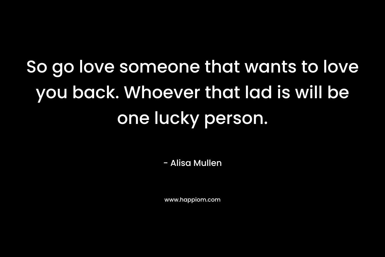 So go love someone that wants to love you back. Whoever that lad is will be one lucky person.