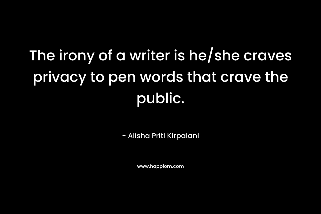 The irony of a writer is he/she craves privacy to pen words that crave the public. – Alisha Priti Kirpalani