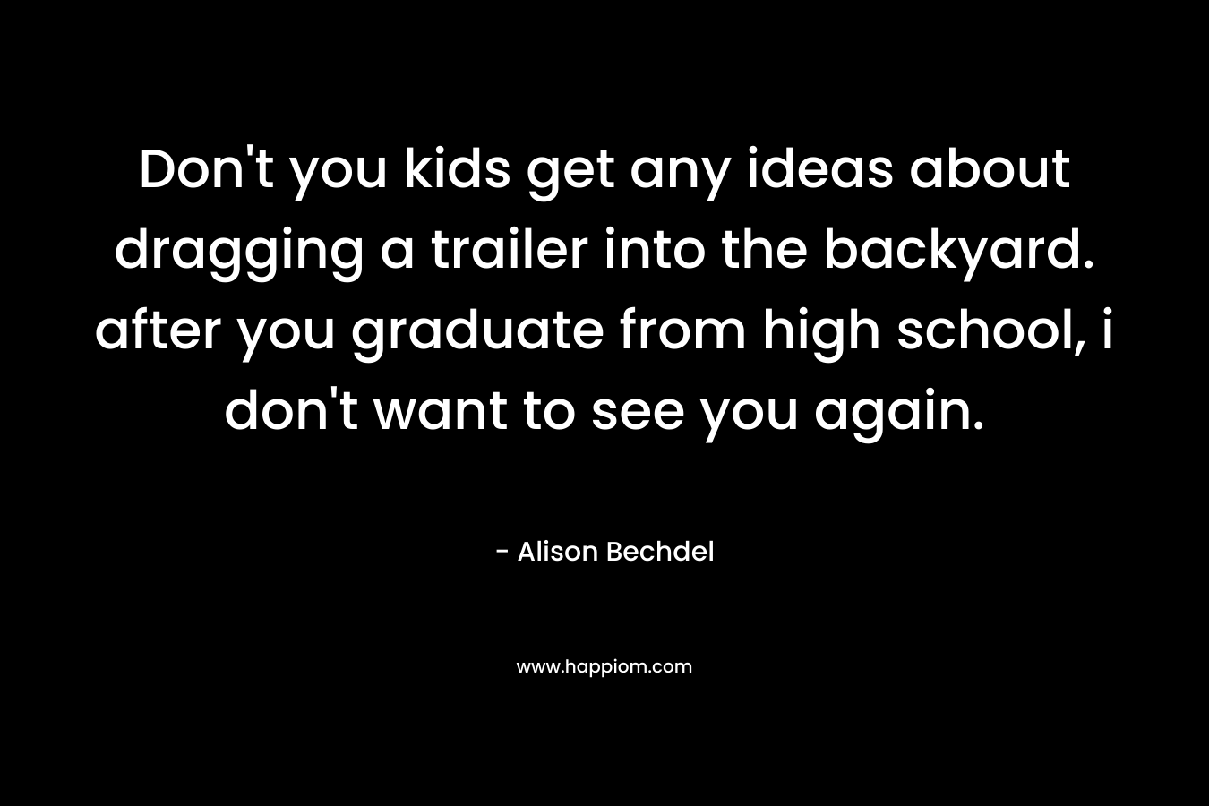 Don’t you kids get any ideas about dragging a trailer into the backyard. after you graduate from high school, i don’t want to see you again. – Alison Bechdel