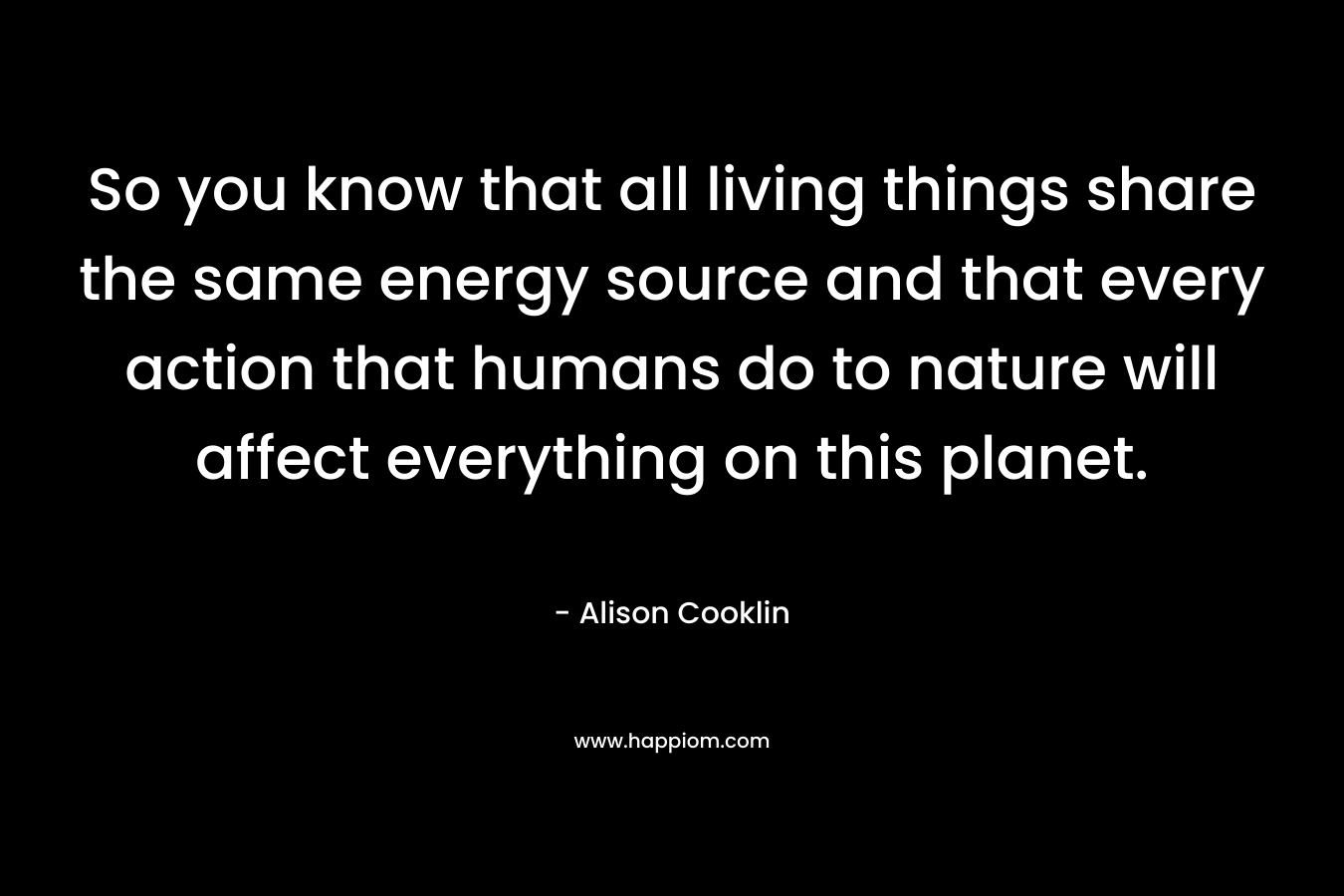 So you know that all living things share the same energy source and that every action that humans do to nature will affect everything on this planet.