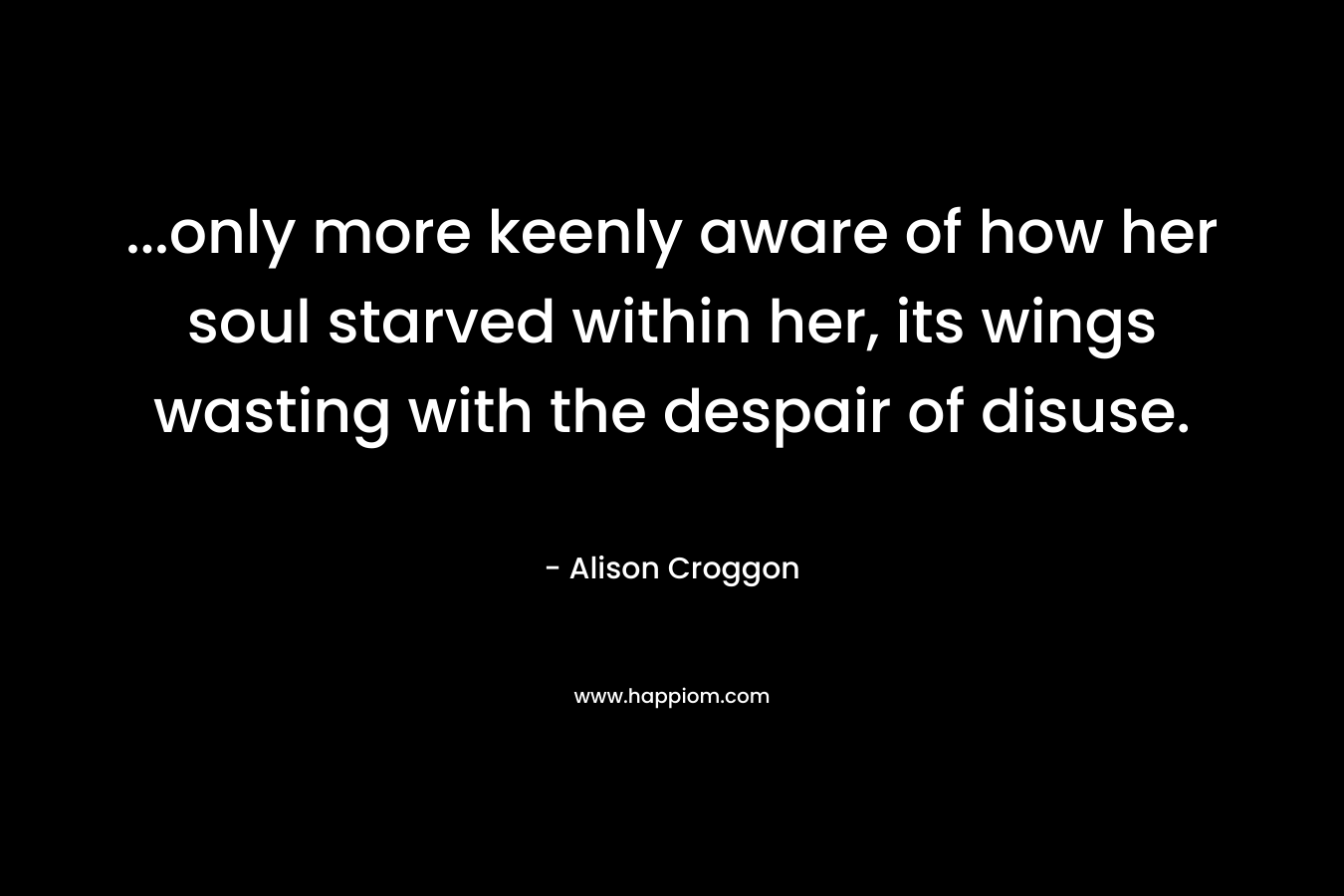 …only more keenly aware of how her soul starved within her, its wings wasting with the despair of disuse. – Alison Croggon
