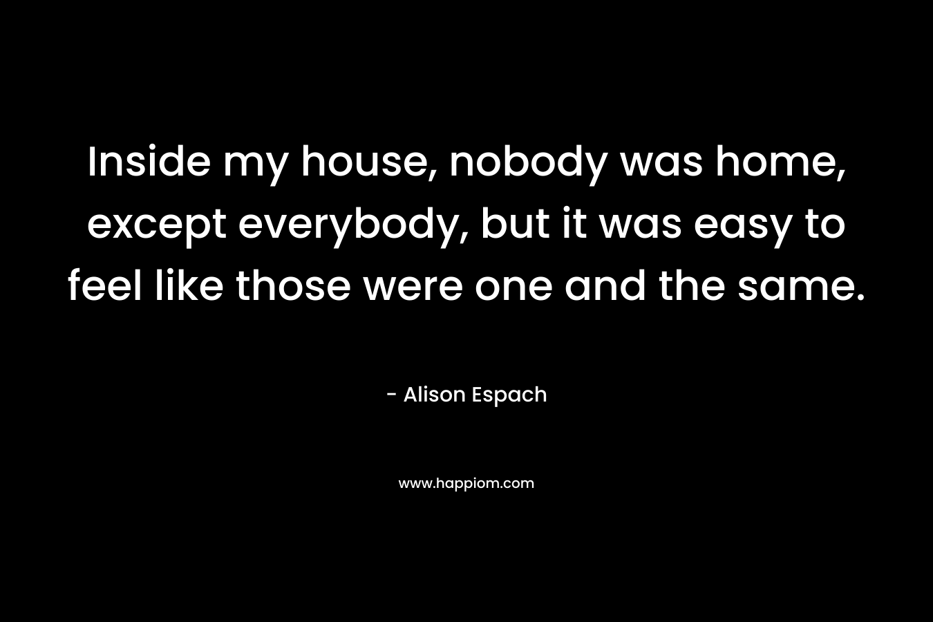 Inside my house, nobody was home, except everybody, but it was easy to feel like those were one and the same. – Alison Espach