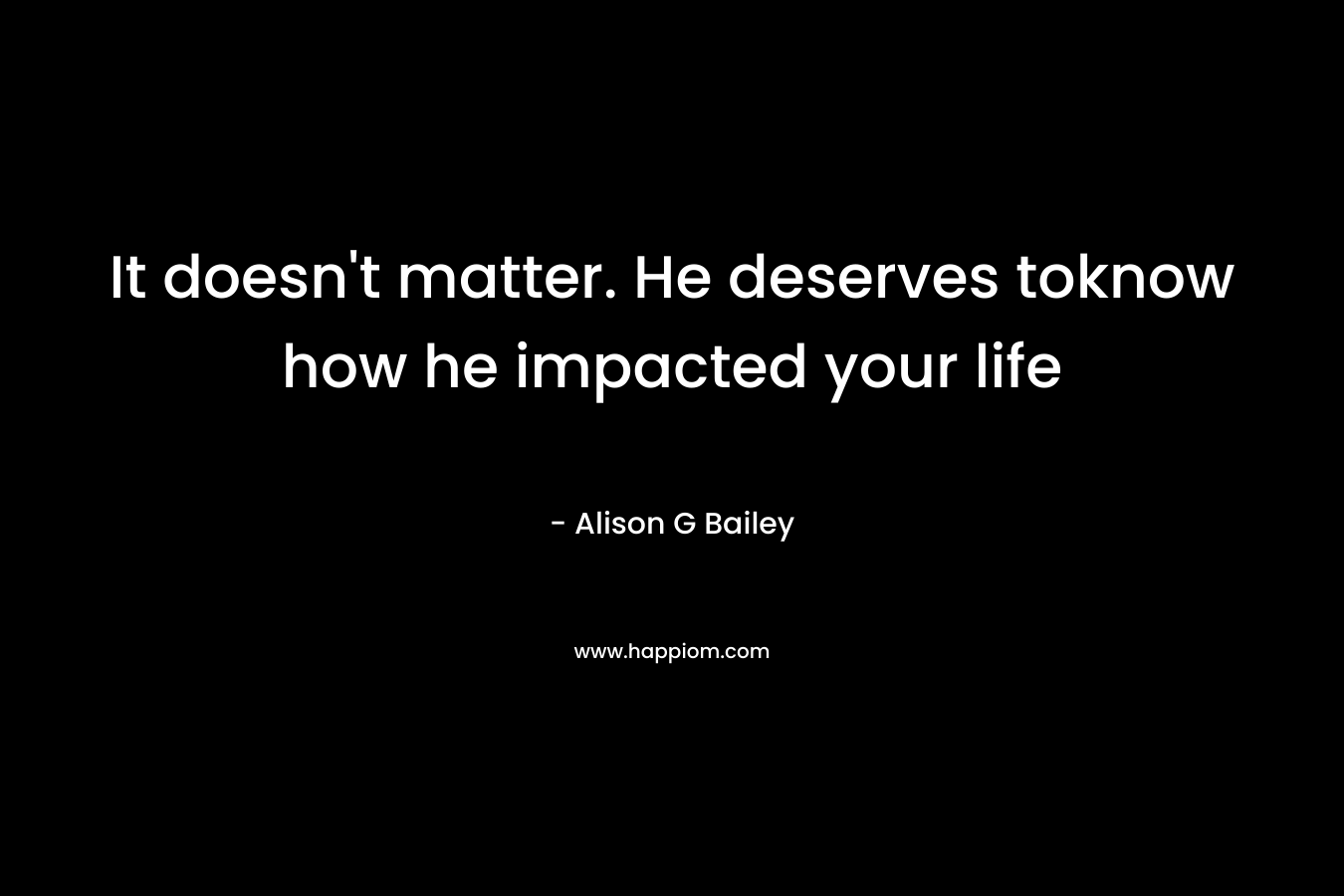 It doesn't matter. He deserves toknow how he impacted your life