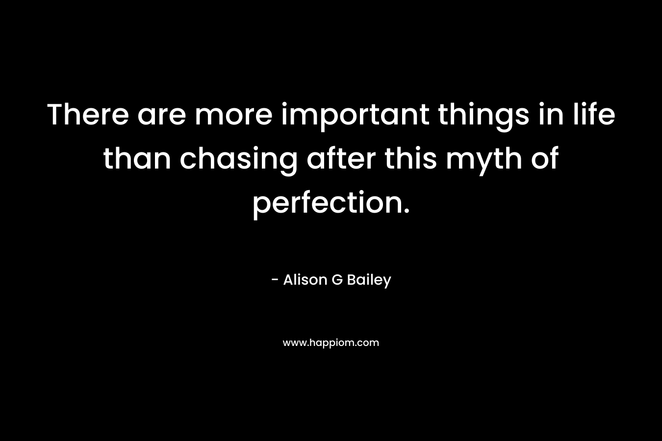 There are more important things in life than chasing after this myth of perfection. – Alison G Bailey