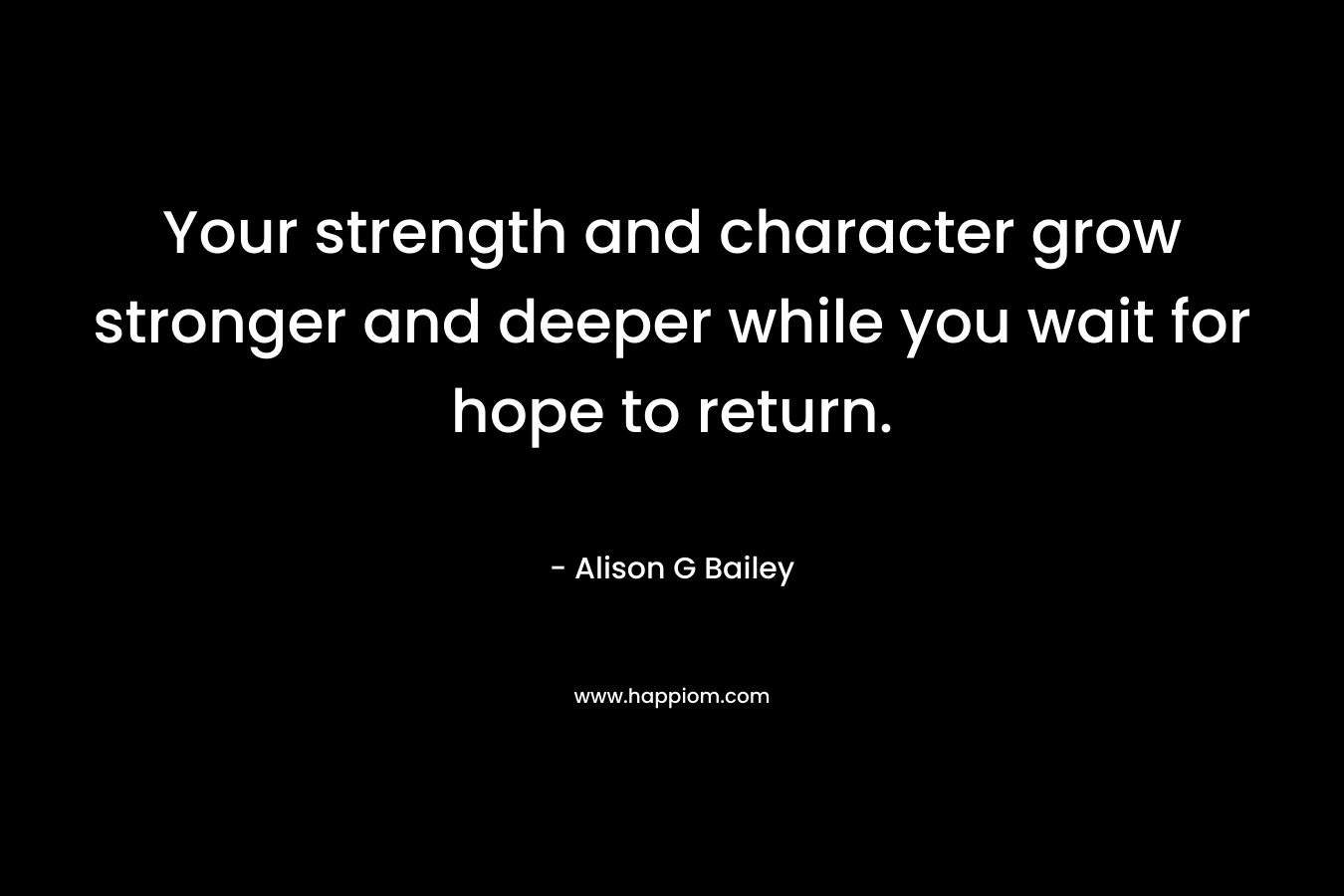 Your strength and character grow stronger and deeper while you wait for hope to return. – Alison G Bailey
