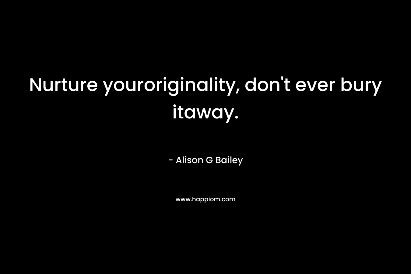 Nurture youroriginality, don’t ever bury itaway. – Alison G Bailey