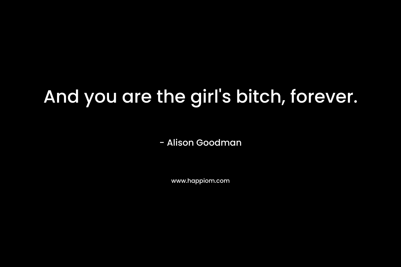 And you are the girl's bitch, forever.