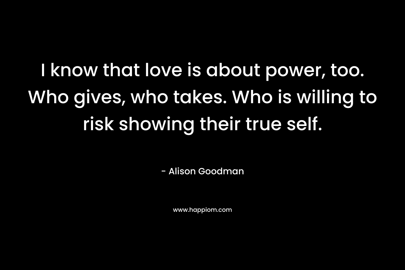 I know that love is about power, too. Who gives, who takes. Who is willing to risk showing their true self.