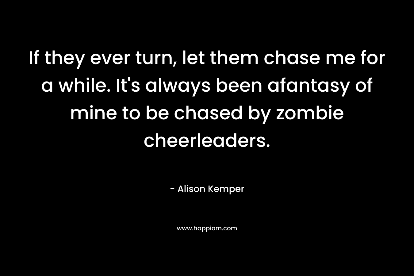 If they ever turn, let them chase me for a while. It’s always been afantasy of mine to be chased by zombie cheerleaders. – Alison Kemper