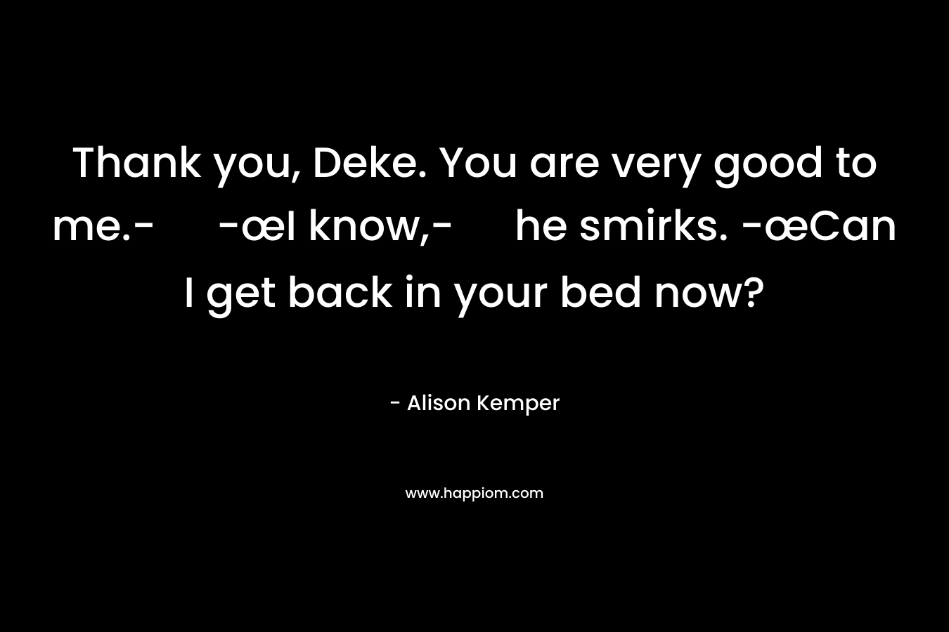 Thank you, Deke. You are very good to me.- -œI know,- he smirks. -œCan I get back in your bed now? – Alison Kemper