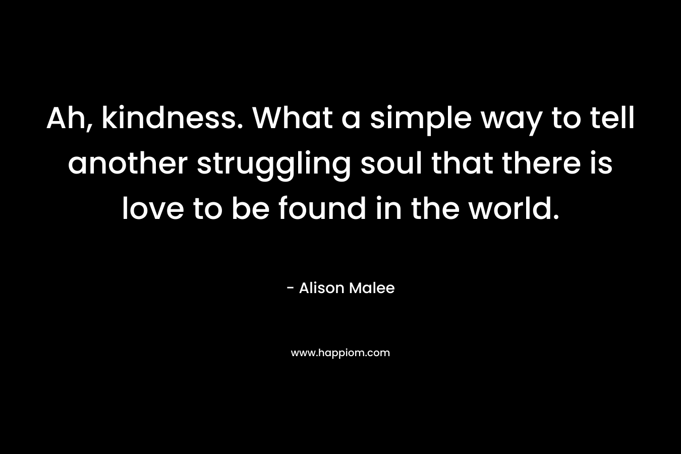 Ah, kindness. What a simple way to tell another struggling soul that there is love to be found in the world. – Alison Malee