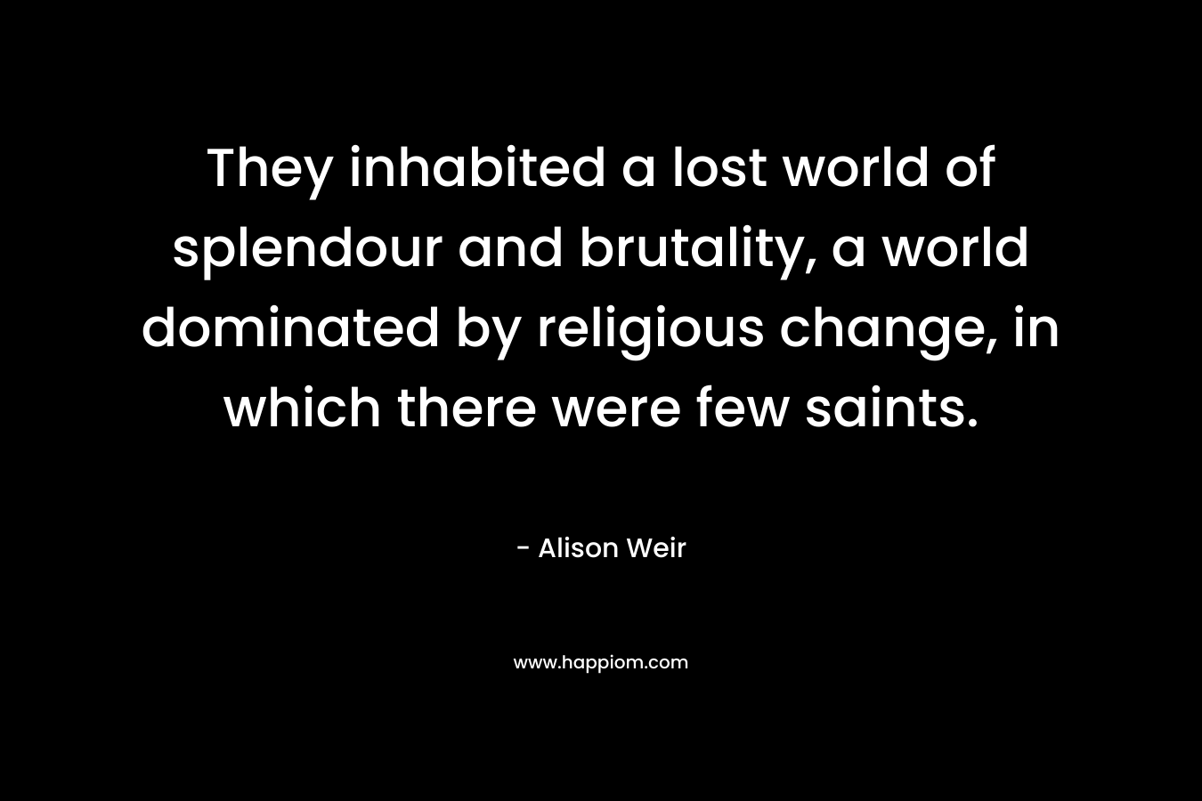 They inhabited a lost world of splendour and brutality, a world dominated by religious change, in which there were few saints. – Alison Weir