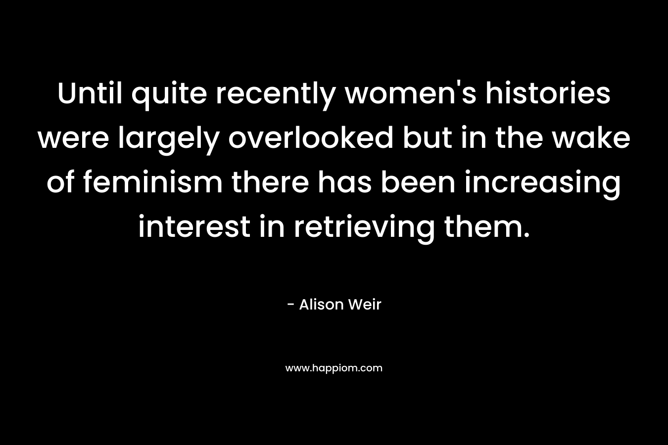 Until quite recently women’s histories were largely overlooked but in the wake of feminism there has been increasing interest in retrieving them. – Alison Weir