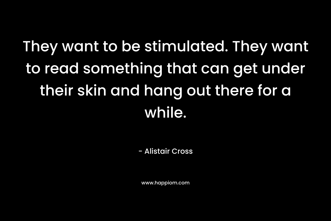 They want to be stimulated. They want to read something that can get under their skin and hang out there for a while. – Alistair Cross