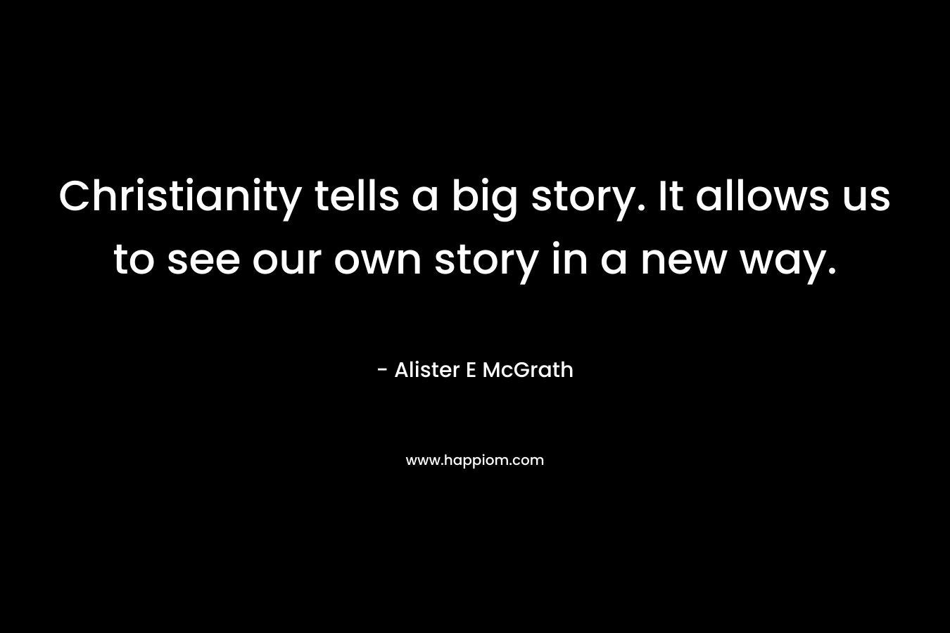 Christianity tells a big story. It allows us to see our own story in a new way. – Alister E McGrath