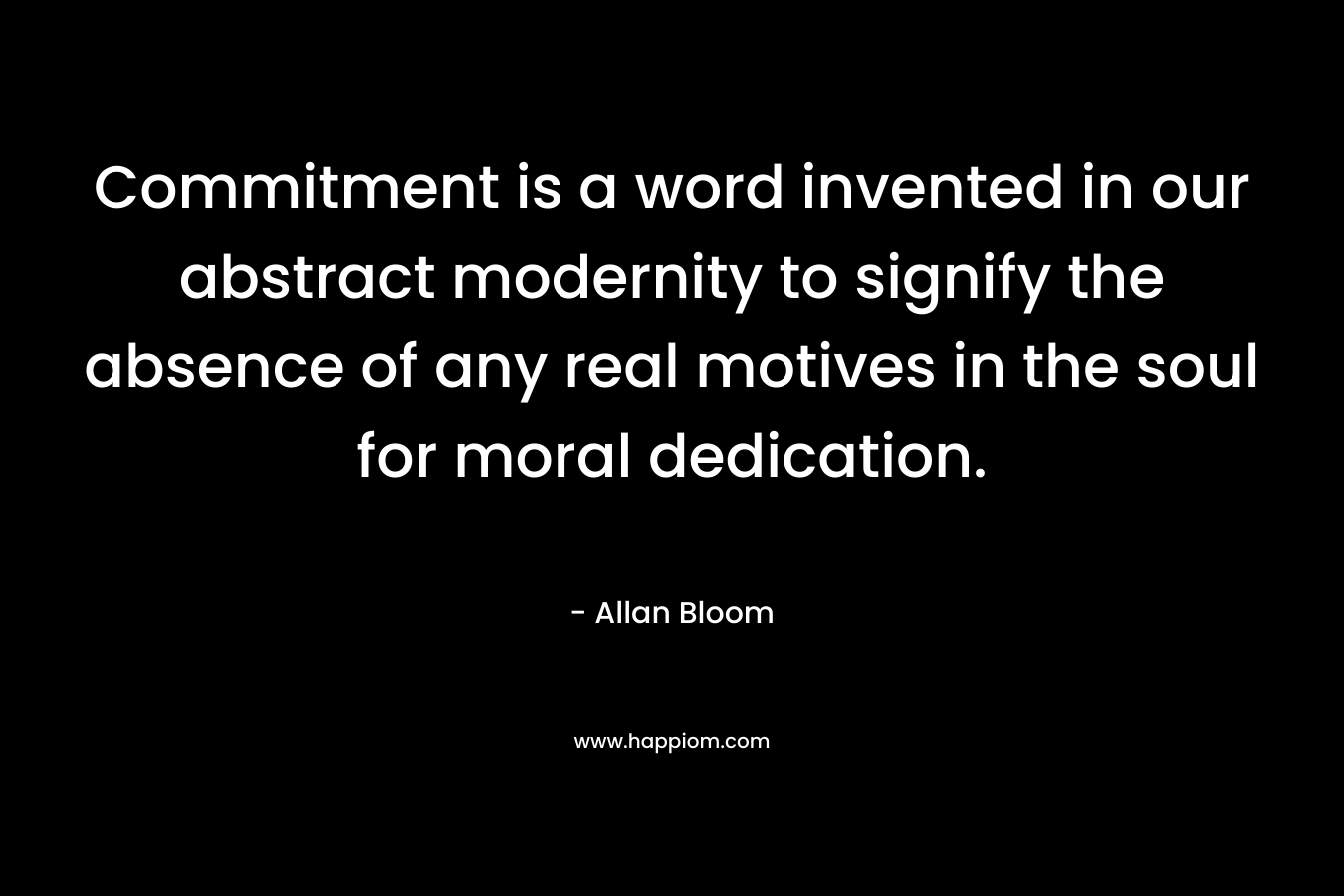 Commitment is a word invented in our abstract modernity to signify the absence of any real motives in the soul for moral dedication. – Allan Bloom