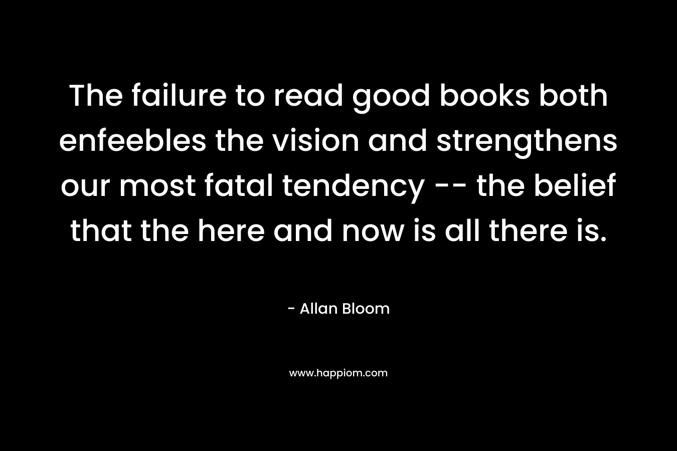 The failure to read good books both enfeebles the vision and strengthens our most fatal tendency -- the belief that the here and now is all there is.