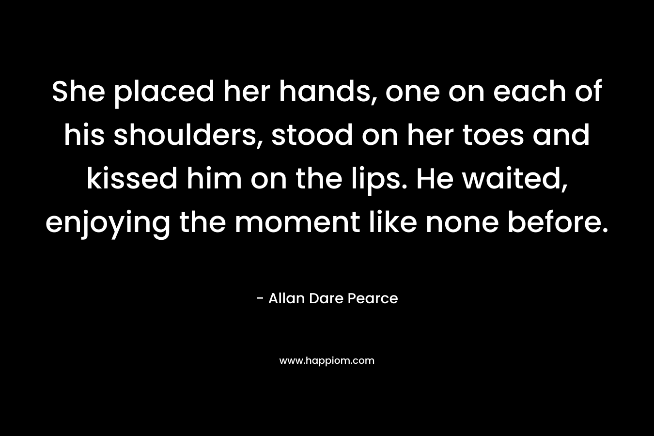 She placed her hands, one on each of his shoulders, stood on her toes and kissed him on the lips. He waited, enjoying the moment like none before. – Allan Dare Pearce