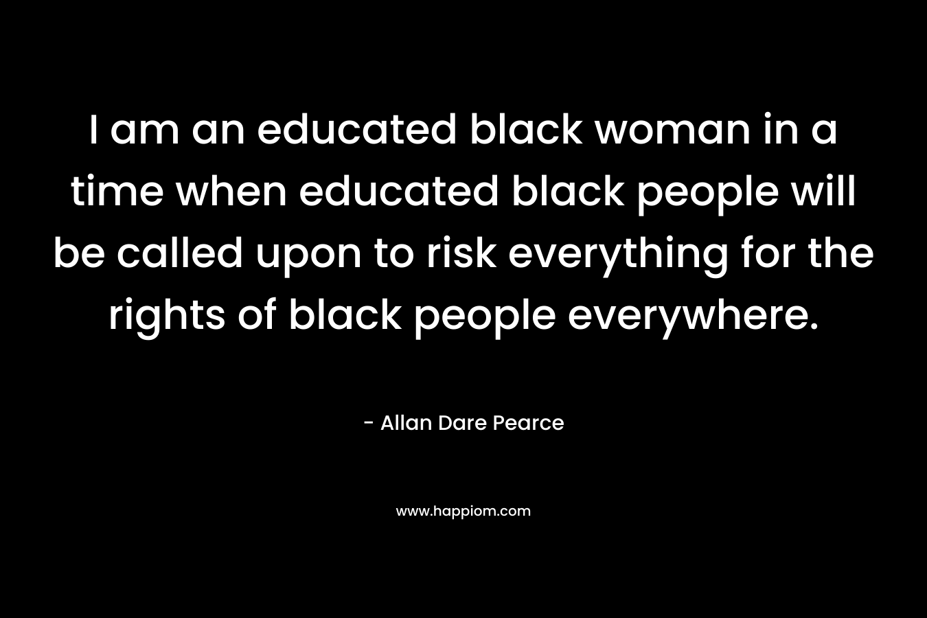 I am an educated black woman in a time when educated black people will be called upon to risk everything for the rights of black people everywhere. – Allan Dare Pearce