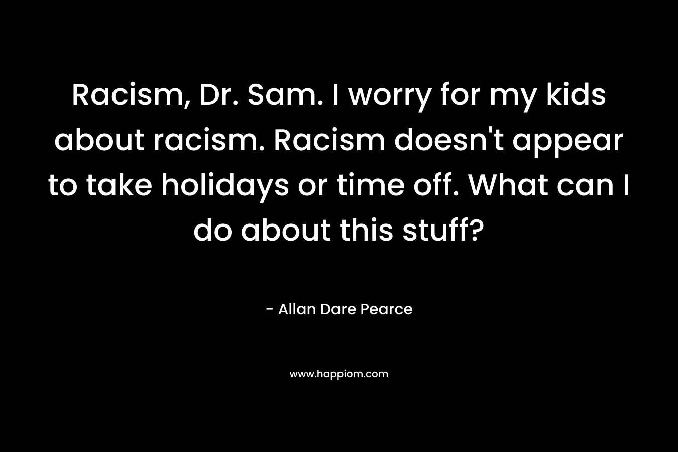 Racism, Dr. Sam. I worry for my kids about racism. Racism doesn’t appear to take holidays or time off. What can I do about this stuff? – Allan Dare Pearce